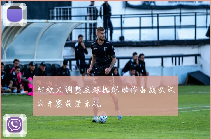 郑钦文调整发球抛球动作备战武汉公开赛前景乐观