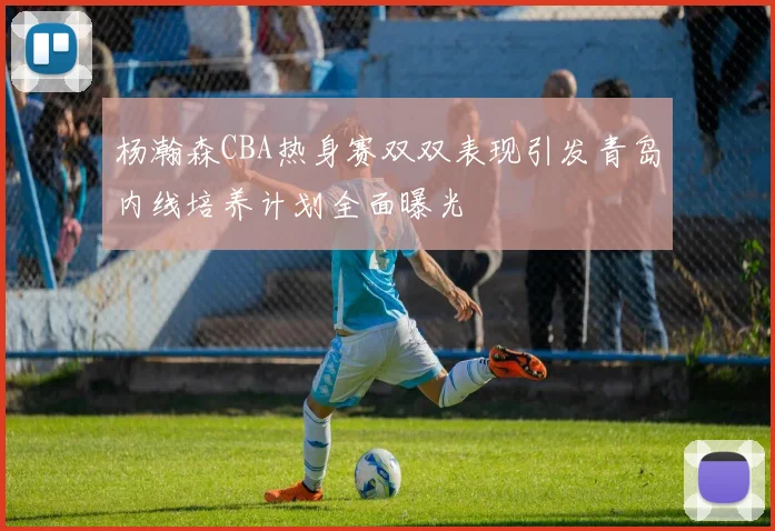 杨瀚森CBA热身赛双双表现引发青岛内线培养计划全面曝光